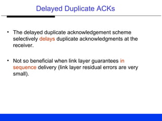 Delayed Duplicate ACKs
• The delayed duplicate acknowledgement scheme
selectively delays duplicate acknowledgments at the
receiver.
• Not so beneficial when link layer guarantees in
sequence delivery (link layer residual errors are very
small).
 