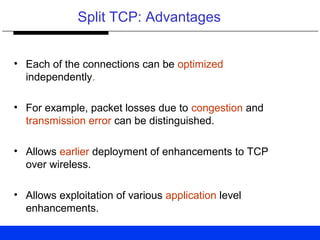 Split TCP: Advantages
• Each of the connections can be optimized
independently.
• For example, packet losses due to congestion and
transmission error can be distinguished.
• Allows earlier deployment of enhancements to TCP
over wireless.
• Allows exploitation of various application level
enhancements.
 