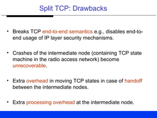 Split TCP: Drawbacks
• Breaks TCP end-to-end semantics e.g., disables end-to-
end usage of IP layer security mechanisms.
• Crashes of the intermediate node (containing TCP state
machine in the radio access network) become
unrecoverable.
• Extra overhead in moving TCP states in case of handoff
between the intermediate nodes.
• Extra processing overhead at the intermediate node.
 