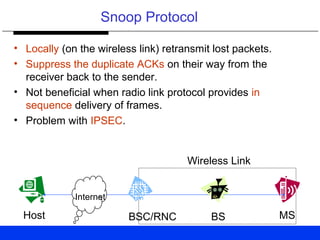 Snoop Protocol
• Locally (on the wireless link) retransmit lost packets.
• Suppress the duplicate ACKs on their way from the
receiver back to the sender.
• Not beneficial when radio link protocol provides in
sequence delivery of frames.
• Problem with IPSEC.
Wireless Link
Host BSC/RNC BS MS
Internet
 