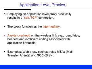 Application Level Proxies
• Employing an application level proxy practically
results in a “split TCP” connection.
• The proxy function as the intermediary.
• Avoids overhead on the wireless link e.g., round trips,
headers and inefficient coding associated with
application protocols.
• Examples: Web proxy caches, relay MTAs (Mail
Transfer Agents) and SOCKS etc.
 