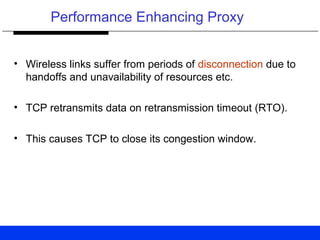 Performance Enhancing Proxy
• Wireless links suffer from periods of disconnection due to
handoffs and unavailability of resources etc.
• TCP retransmits data on retransmission timeout (RTO).
• This causes TCP to close its congestion window.
 