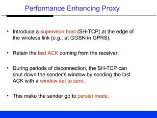 Performance Enhancing Proxy
• Introduce a supervisor host (SH-TCP) at the edge of
the wireless link (e.g., at GGSN in GPRS).
• Retain the last ACK coming from the receiver.
• During periods of disconnection, the SH-TCP can
shut down the sender’s window by sending the last
ACK with a window set to zero.
• This make the sender go to persist mode.
 