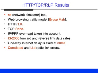 HTTP/TCP/RLP Results
• ns (network simulator) tool.
• Web browsing traffic model [Bruce Mah].
• HTTP/1.0.
• TCP Reno.
• IP/PPP overhead taken into account.
• IS-2000 forward and reverse link data rates.
• One-way Internet delay is fixed at 80ms.
• Correlated and i.i.d radio link errors.
 