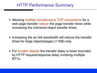 HTTP Performance Summary
• Allowing multiple simultaneous TCP connections for a
web page transfer reduce the page transfer times while
increasing the individual object transfer times.
• Increasing the air link bandwidth will reduce the transfer
times for large objects/pages (>1KB) only.
• For smaller objects the transfer delay is lower bounded
by HTTP request/response delay involving multiple
RTTs.
 