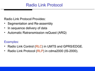 Radio Link Protocol
Radio Link Protocol Provides:
• Segmentation and Re-assembly
• In sequence delivery of data
• Automatic Ratransmission reQuest (ARQ)
Examples:
• Radio Link Control (RLC) in UMTS and GPRS/EDGE.
• Radio Link Protocol (RLP) in cdma2000 (IS-2000).
 