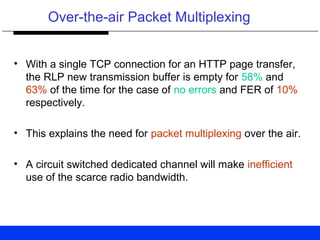 Over-the-air Packet Multiplexing
• With a single TCP connection for an HTTP page transfer,
the RLP new transmission buffer is empty for 58% and
63% of the time for the case of no errors and FER of 10%
respectively.
• This explains the need for packet multiplexing over the air.
• A circuit switched dedicated channel will make inefficient
use of the scarce radio bandwidth.
 