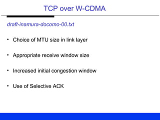 TCP over W-CDMA
draft-inamura-docomo-00.txt
• Choice of MTU size in link layer
• Appropriate receive window size
• Increased initial congestion window
• Use of Selective ACK
 