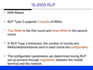 IS-2000 RLP
• NAK-Based
• RLP Type 3 supports 2 rounds of NAKs.
• Two NAKs in the first round and three NAKs in the second
round.
• In RLP Type 3 enhanced, the number of rounds and
NAKs/retransmissions sent in each round are configurable.
• The configuration parameters are determined during RLP
set up process through negotiation between the mobile
terminal and the network.
 