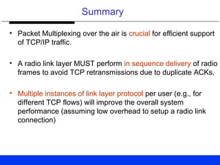 Summary
• Packet Multiplexing over the air is crucial for efficient support
of TCP/IP traffic.
• A radio link layer MUST perform in sequence delivery of radio
frames to avoid TCP retransmissions due to duplicate ACKs.
• Multiple instances of link layer protocol per user (e.g., for
different TCP flows) will improve the overall system
performance (assuming low overhead to setup a radio link
connection)
 