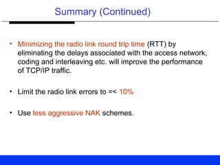 Summary (Continued)
• Minimizing the radio link round trip time (RTT) by
eliminating the delays associated with the access network,
coding and interleaving etc. will improve the performance
of TCP/IP traffic.
• Limit the radio link errors to =< 10%
• Use less aggressive NAK schemes.
 