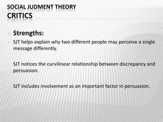 SOCIAL JUDMENT THEORYJUDGMENT PROCESSTo change a person’s attitudeDisagree ENOUGH to change the audience’s attitude, without going so far that you offend themAvoid boomerang effect: Attitude change in the opposite direction of what the message advocatedKeep in mind!Persuasion process is: Gradual: The only way to get large-scale change is through a series of small, successive movementsSocial: Influence from friends and family