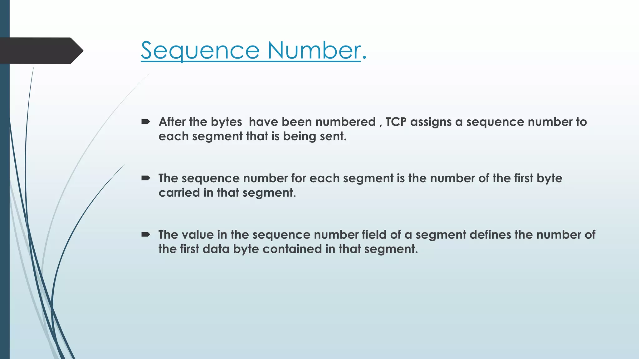 Sequence Number.
 After the bytes have been numbered , TCP assigns a sequence number to
each segment that is being sent.
 The sequence number for each segment is the number of the first byte
carried in that segment.
 The value in the sequence number field of a segment defines the number of
the first data byte contained in that segment.
 