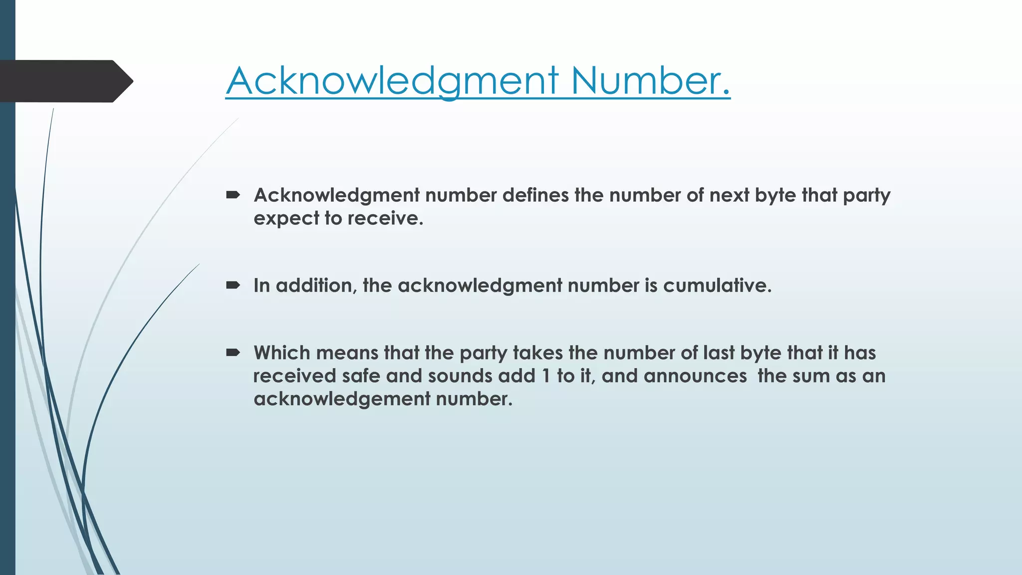 Acknowledgment Number.
 Acknowledgment number defines the number of next byte that party
expect to receive.
 In addition, the acknowledgment number is cumulative.
 Which means that the party takes the number of last byte that it has
received safe and sounds add 1 to it, and announces the sum as an
acknowledgement number.
 