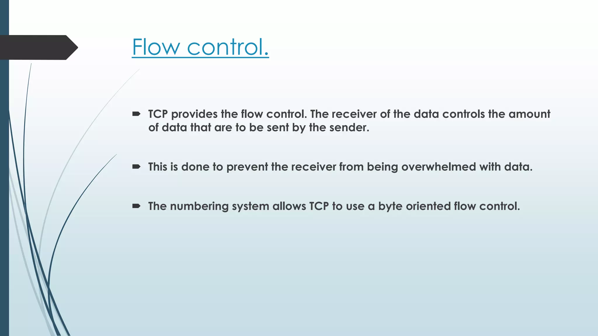 Flow control.
 TCP provides the flow control. The receiver of the data controls the amount
of data that are to be sent by the sender.
 This is done to prevent the receiver from being overwhelmed with data.
 The numbering system allows TCP to use a byte oriented flow control.
 