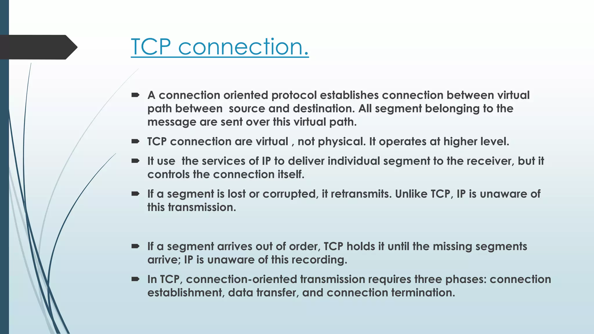 TCP connection.
 A connection oriented protocol establishes connection between virtual
path between source and destination. All segment belonging to the
message are sent over this virtual path.
 TCP connection are virtual , not physical. It operates at higher level.
 It use the services of IP to deliver individual segment to the receiver, but it
controls the connection itself.
 If a segment is lost or corrupted, it retransmits. Unlike TCP, IP is unaware of
this transmission.
 If a segment arrives out of order, TCP holds it until the missing segments
arrive; IP is unaware of this recording.
 In TCP, connection-oriented transmission requires three phases: connection
establishment, data transfer, and connection termination.
 