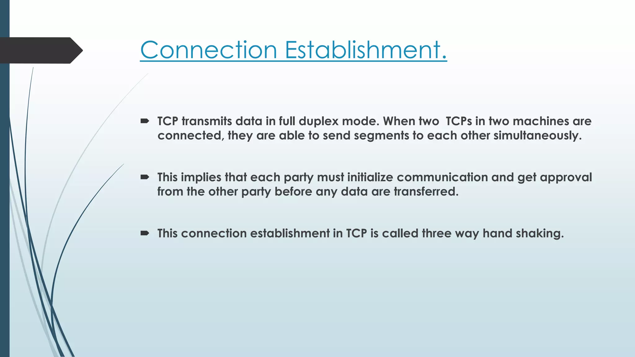 Connection Establishment.
 TCP transmits data in full duplex mode. When two TCPs in two machines are
connected, they are able to send segments to each other simultaneously.
 This implies that each party must initialize communication and get approval
from the other party before any data are transferred.
 This connection establishment in TCP is called three way hand shaking.
 