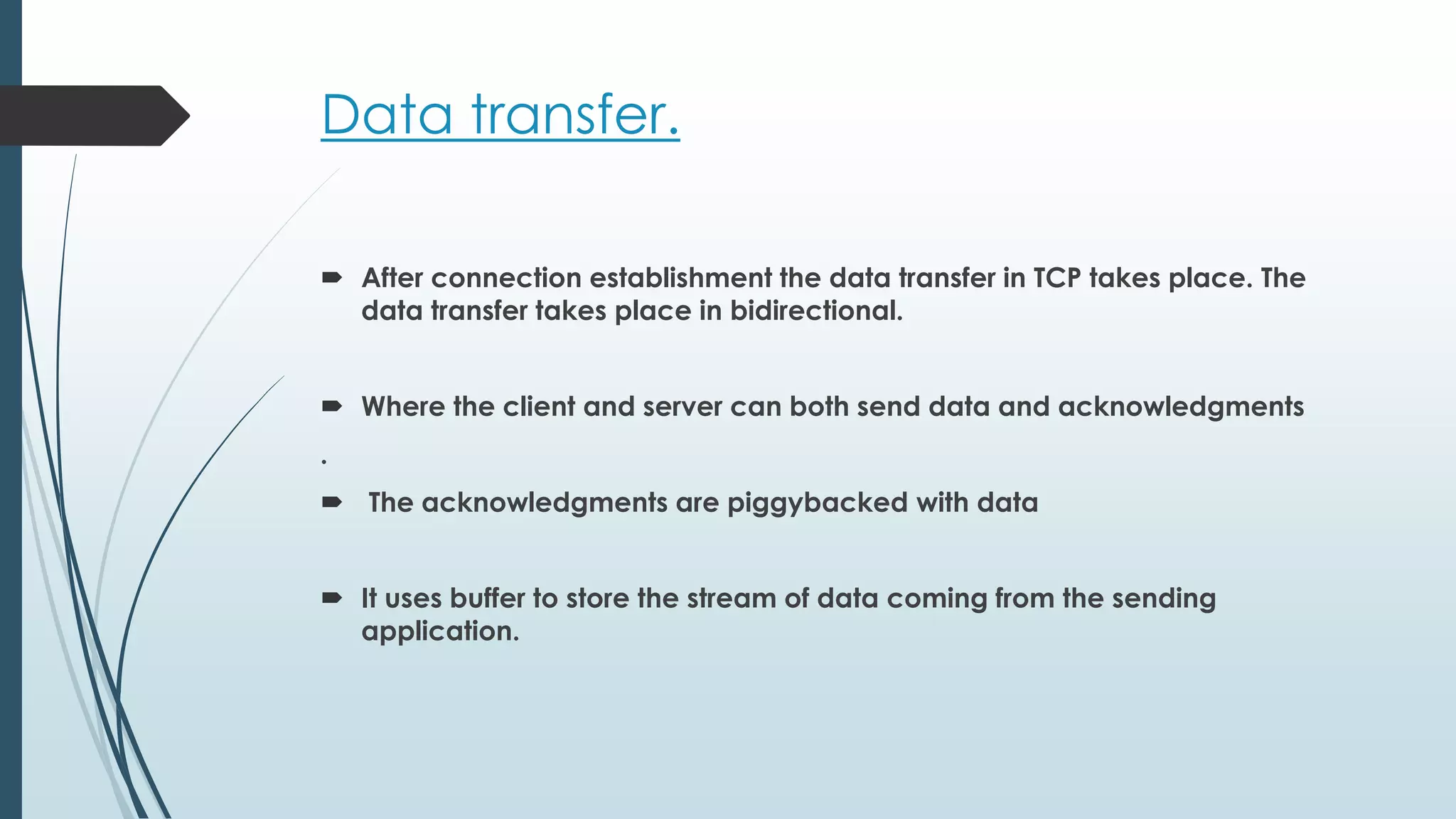 Data transfer.
 After connection establishment the data transfer in TCP takes place. The
data transfer takes place in bidirectional.
 Where the client and server can both send data and acknowledgments
.
 The acknowledgments are piggybacked with data
 It uses buffer to store the stream of data coming from the sending
application.
 