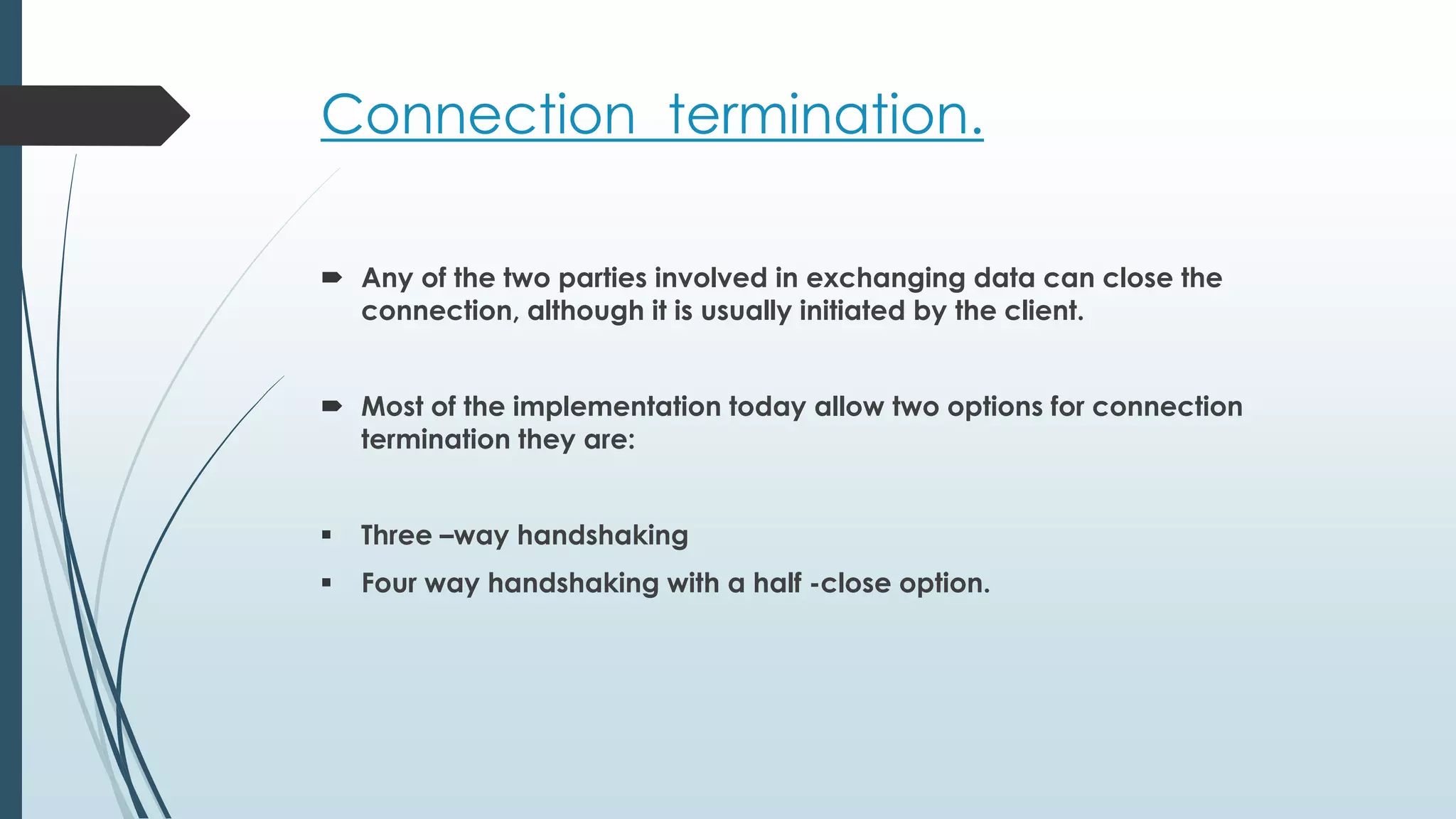 Connection termination.
 Any of the two parties involved in exchanging data can close the
connection, although it is usually initiated by the client.
 Most of the implementation today allow two options for connection
termination they are:
 Three –way handshaking
 Four way handshaking with a half -close option.
 