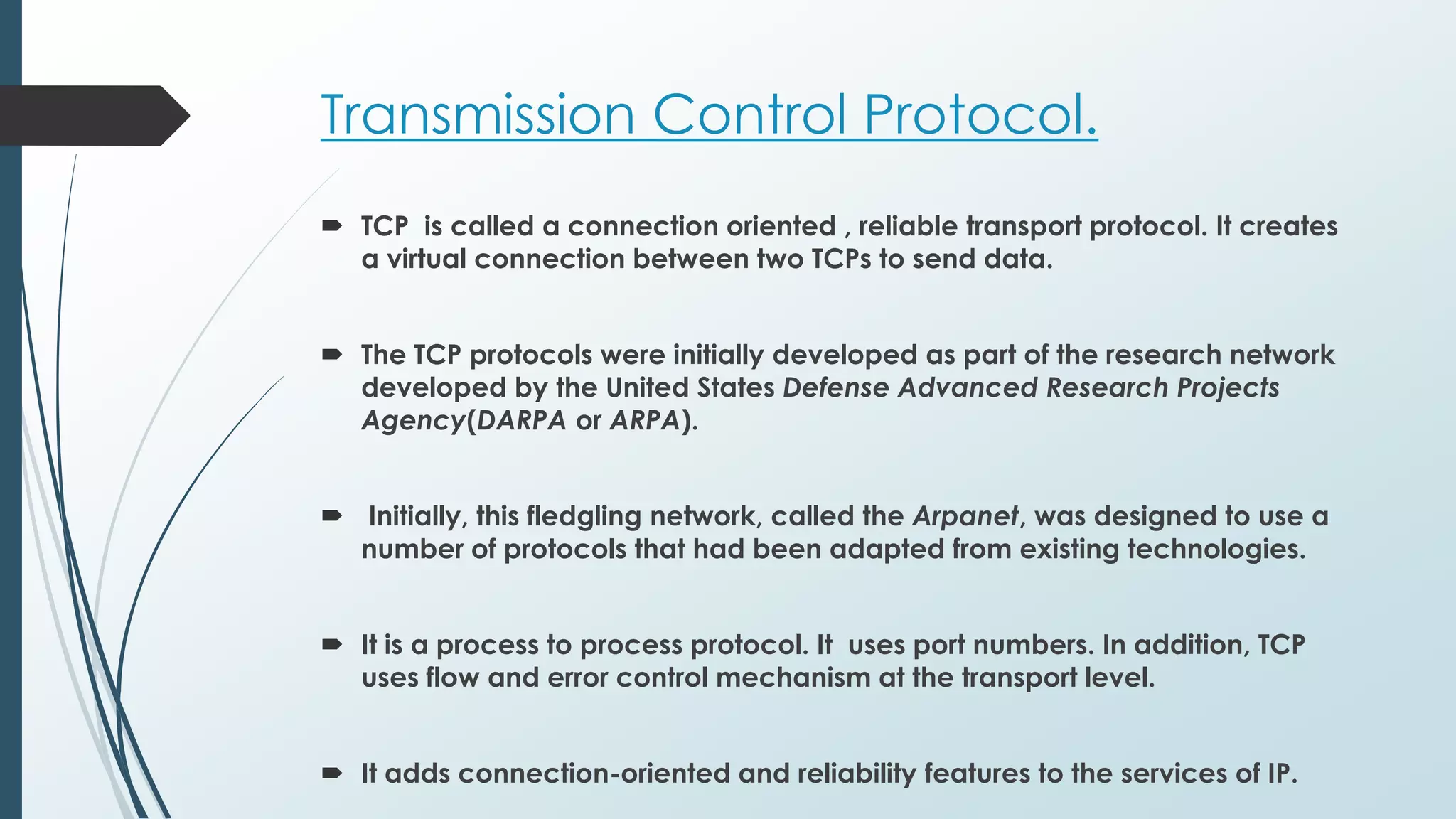 Transmission Control Protocol.
 TCP is called a connection oriented , reliable transport protocol. It creates
a virtual connection between two TCPs to send data.
 The TCP protocols were initially developed as part of the research network
developed by the United States Defense Advanced Research Projects
Agency(DARPA or ARPA).
 Initially, this fledgling network, called the Arpanet, was designed to use a
number of protocols that had been adapted from existing technologies.
 It is a process to process protocol. It uses port numbers. In addition, TCP
uses flow and error control mechanism at the transport level.
 It adds connection-oriented and reliability features to the services of IP.
 