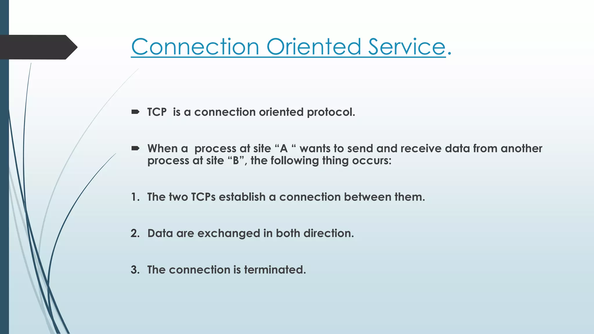 Connection Oriented Service.
 TCP is a connection oriented protocol.
 When a process at site “A “ wants to send and receive data from another
process at site “B”, the following thing occurs:
1. The two TCPs establish a connection between them.
2. Data are exchanged in both direction.
3. The connection is terminated.
 