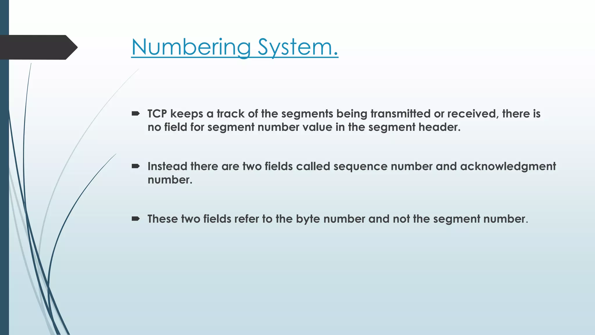 Numbering System.
 TCP keeps a track of the segments being transmitted or received, there is
no field for segment number value in the segment header.
 Instead there are two fields called sequence number and acknowledgment
number.
 These two fields refer to the byte number and not the segment number.
 