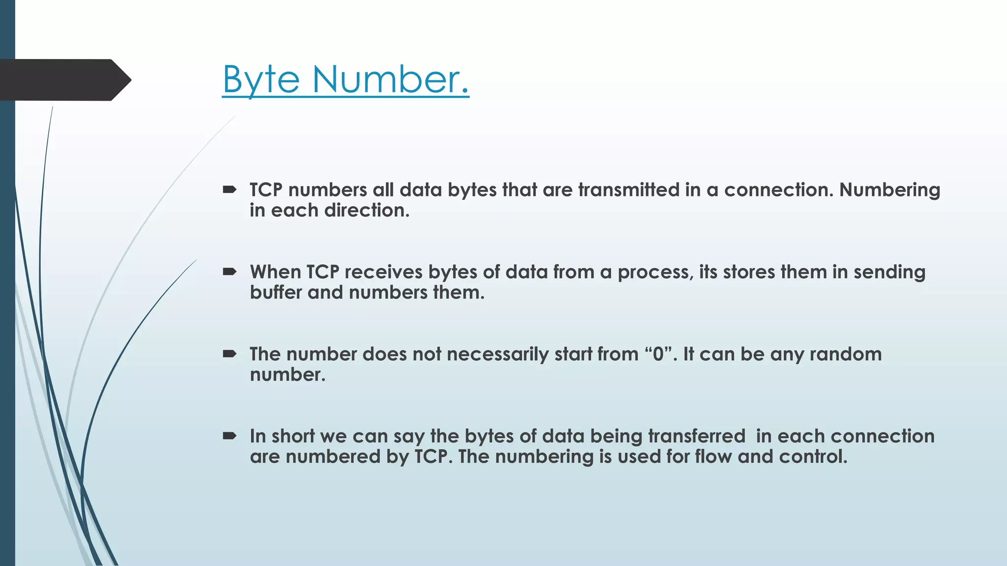 Byte Number.
 TCP numbers all data bytes that are transmitted in a connection. Numbering
in each direction.
 When TCP receives bytes of data from a process, its stores them in sending
buffer and numbers them.
 The number does not necessarily start from “0”. It can be any random
number.
 In short we can say the bytes of data being transferred in each connection
are numbered by TCP. The numbering is used for flow and control.
 