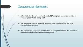 Sequence Number.
 After the bytes have been numbered , TCP assigns a sequence number to
each segment that is being sent.
 The sequence number for each segment is the number of the first byte
carried in that segment.
 The value in the sequence number field of a segment defines the number of
the first data byte contained in that segment.
 