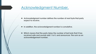 Acknowledgment Number.
 Acknowledgment number defines the number of next byte that party
expect to receive.
 In addition, the acknowledgment number is cumulative.
 Which means that the party takes the number of last byte that it has
received safe and sounds add 1 to it, and announces the sum as an
acknowledgement number.
 
