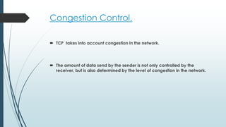 Congestion Control.
 TCP takes into account congestion in the network.
 The amount of data send by the sender is not only controlled by the
receiver, but is also determined by the level of congestion in the network.
 
