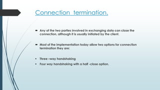 Connection termination.
 Any of the two parties involved in exchanging data can close the
connection, although it is usually initiated by the client.
 Most of the implementation today allow two options for connection
termination they are:
 Three –way handshaking
 Four way handshaking with a half -close option.
 