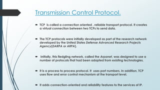 Transmission Control Protocol.
 TCP is called a connection oriented , reliable transport protocol. It creates
a virtual connection between two TCPs to send data.
 The TCP protocols were initially developed as part of the research network
developed by the United States Defense Advanced Research Projects
Agency(DARPA or ARPA).
 Initially, this fledgling network, called the Arpanet, was designed to use a
number of protocols that had been adapted from existing technologies.
 It is a process to process protocol. It uses port numbers. In addition, TCP
uses flow and error control mechanism at the transport level.
 It adds connection-oriented and reliability features to the services of IP.
 