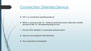 Connection Oriented Service.
 TCP is a connection oriented protocol.
 When a process at site “A “ wants to send and receive data from another
process at site “B”, the following thing occurs:
1. The two TCPs establish a connection between them.
2. Data are exchanged in both direction.
3. The connection is terminated.
 
