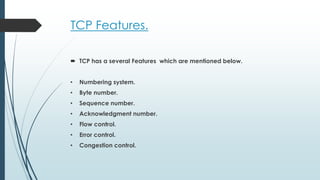TCP Features.
 TCP has a several Features which are mentioned below.
• Numbering system.
• Byte number.
• Sequence number.
• Acknowledgment number.
• Flow control.
• Error control.
• Congestion control.
 