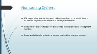 Numbering System.
 TCP keeps a track of the segments being transmitted or received, there is
no field for segment number value in the segment header.
 Instead there are two fields called sequence number and acknowledgment
number.
 These two fields refer to the byte number and not the segment number.
 