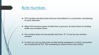 Byte Number.
 TCP numbers all data bytes that are transmitted in a connection. Numbering
in each direction.
 When TCP receives bytes of data from a process, its stores them in sending
buffer and numbers them.
 The number does not necessarily start from “0”. It can be any random
number.
 In short we can say the bytes of data being transferred in each connection
are numbered by TCP. The numbering is used for flow and control.
 