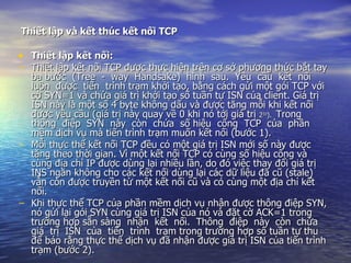 Thiết lập và kết thúc kết nối TCP   Thiết lập kết nối: Thiết lập kết nối TCP được thực hiện trên cơ sở phương thức bắt tay ba bước  (Tree  -  way  Handsake)  hình  sau.  Yêu  cầu  kết  nối  luôn  được  tiến  trình trạm khởi tạo, bằng cách gửi một gói TCP với cờ SYN=1 và chứa giá trị khởi tạo số tuần tự ISN của client. Giá trị ISN này là một số 4 byte không dấu và được tăng mỗi khi kết nối được yêu cầu (giá trị này quay về 0 khi nó tới giá trị  2 32 ).  Trong  thông  điệp  SYN  này  còn  chứa  số hiệu  cổng  TCP  của  phần  mềm dịch vụ mà tiến trình trạm muốn kết nối (bước 1). Mỗi thực thể kết nối TCP đều có một giá trị ISN mới số này được tăng theo thời gian. Vì một kết nối TCP có cùng số hiệu cổng và cùng địa chỉ IP được dùng lại nhiều lần, do đó việc thay đổi giá trị INS ngăn không cho các kết nối dùng lại các dữ liệu đã cũ (stale) vẫn còn được truyền từ một kết nối cũ và có cùng một địa chỉ kết nối. Khi thực thể TCP của phần mềm dịch vụ nhận được thông điệp SYN, nó gửi lại gói SYN cùng giá trị ISN của nó và đặt cờ ACK=1 trong trường hợp sẵn sàng  nhận  kết  nối.  Thông  điệp  này  còn  chứa  giá  trị  ISN  của  tiến  trình  trạm trong trường hợp số tuần tự thu để báo rằng thực thể dịch vụ đã nhận được giá trị ISN của tiến trình trạm (bước 2). 