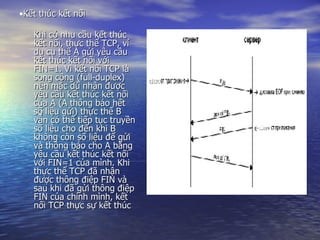 Kết thúc kết nối Khi có nhu cầu kết thúc kết nối, thực thể TCP, ví dụ cụ thể A gửi yêu cầu kết thúc kết nối với FIN=1. Vì kết nối TCP là song công (full-duplex) nên mặc dù nhận được yêu cầu kết thúc kết nối của A (A thông báo hết số liệu gửi) thực thể B vẫn có thể tiếp tục truyền số liệu cho đến khi B không còn số liệu để gửi và thông báo cho A bằng yêu cầu kết thúc kết nối với FIN=1 của mình. Khi thực thể TCP đã nhận được thông điệp FIN và sau khi đã gửi thông điệp FIN của chính mình, kết nối TCP thực sự kết thúc 