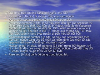 Các tham số trên khuông dạng có ý nghĩa như sau: -  source port (16 bits) là số hiệu cổng của trạm nguồn Destination port (16 bits) là số hiệu cổng trạm đích. Sequence number(32 bits) là số hiệu byte đầu tiên của segment trừ khi bit SYN được thiết lập. Nếu bit SYN đựợc thiết lập thì sequence number là số hiệu tuần tự khởi đầu ISN (initial sequence number) và byte dữ liệu đầu tiên là ISN +1. thông qua trường này TCP thực hiện việc quản lý từng byte truyền đi trên một kết nối TCP.  Acknowledgment number (32 bits) số hiệu của segment tiếp theo mà trạm nguồn đang chờ để nhận và ngầm định báo nhận tốt các segment mà trạm đích đã gửi cho trạm nguồn. Header length (4 bits). Số lượng từ (32 bits) trong TCP header, chỉ ra vị trí bắt đầu của vùng dữ liệu vì trường option có độ dài thay đổi . Header length có giá trị từ 20 dến 60 byte. Reserved (6 bits) dành để dùng trong tương lai. 