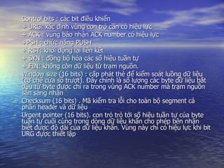Control bits : các bit điều khiển + URG: xác định vùng con trỏ cần có hiệu lực + ACK : vung báo nhận ACK number có hiệu lực +PSH : chức năng PUSH + RST: khởi động lại liên kết + SYN : đồng bộ hóa các số hiệu tuần tự + FIN: không còn dữ liệu từ trạm nguồn. Window size (16 bits) : cấp phát thẻ để kiểm soát luồng dữ liệu (cơ chế cửa sổ trượt). Đây chính là số lượng các byte dữ liệu bắt đầu từ byte được chỉ ra trong vùng ACK number mà trạm nguồn sẵn sàng nhận Checksum (16 bits) . Mã kiểm tra lỗi cho toàn bộ segment cả phần header và dữ liệu Urgent pointer (16 bits). con trỏ trỏ tới số hiệu tuần tự của byte tuần tự cuối cùng trong dòng dữ liệu khẩn cho phép bên nhận biết được độ dài của dữ liệu khẩn. Vùng này chỉ có hiệu lực khi bit URG đựợc thiết lập 