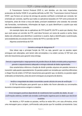 TCP – Uma visão geral
      O Transmission Control Protocol (TCP) é, sem dúvidas, um dos mais importantes
protocolos da família TCP/IP. É um padrão defnido na RFC 793, "Transmission Control Protocol
(TCP)", que fornece um serviço de entrega de pacotes confável e orientado por conexão. Ser
orientado por conexão, signifca que todos os aplicativos baseados em TCP como protocolo de
transporte, antes de iniciar a troca de dados, precisam estabelecer uma conexão. Na conexão
são fornecidas, normalmente, informações de logon, as quais identifcam o usuário que está
tentando estabelecer a conexão.
      Um exemplo típico são os aplicativos de FTP (CuteFTP, ES-FTP e assim por diante). Para
que você acesse um servidor de FTP, você deve fornecer um nome de usuário e senha. Estes
dados são utilizados para identifcar e autenticar o usuário. Após a identifcação e autenticação,
será estabelecida uma sessão entre o cliente de FTP e o servidor de FTP.
      Algumas características do TCP:


                              Garante a entrega de datagramas IP
      Esta talvez seja a principal função do TCP, ou seja, garantir que os pacotes sejam
entregues sem alterações, sem terem sido corrompidos e na ordem correta. O TCP tem uma
série de mecanismos para garantir esta entrega.


 Executa a segmentação e reagrupamento de grandes blocos de dados enviados pelos programas e
         garante o sequenciamento adequado e entrega ordenada de dados segmentados
      Esta característica refere-se a função de dividir grandes arquivos em pacotes menores e
transmitir cada pacote separadamente. Os pacotes podem ser enviados por caminhos diferentes
e chegar fora de ordem. O TCP tem mecanismos para garantir que, no destino, os pacotes sejam
ordenados corretamente, antes de serem entregues ao programa de destino.


       Verifica a integridade dos dados transmitidos usando cálculos de soma de verificação
      O TCP faz verifcações para garantir que os dados não foram alterados ou corrompidos
durante o transporte entre a origem e o destino.


     Envia mensagens positivas dependendo do recebimento bem-sucedido dos dados. Ao usar
confirmações seletivas, também são enviadas confirmações negativas para os dados que não foram
                                            recebidos
      No destino, o TCP recebe os pacotes, verifca se estão OK e, em caso afrmativo, envia
uma mensagem para a origem, confrmando cada pacote que foi recebido corretamente. Caso

                                             Página 1
 