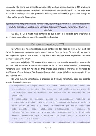 um pacote não tenha sido recebido ou tenha sido recebido com problemas, o TCP envia uma
mensagem ao computador de origem, solicitando uma retransmissão do pacote. Com esse
mecanismo, apenas pacotes com problemas terão que ser reenviados, o que reduz o tráfego na
rede e agiliza o envio dos pacotes.


Oferece um método preferencial de transporte de programas que devem usar transmissão confiável
   de dados baseada em sessões, como bancos de dados cliente/servidor e programas de correio
                                              eletrônico
       Ou seja, o TCP é muito mais confável do que o UDP e é indicado para programas e
serviços que dependam de uma entrega confável de dados.


                              Funcionamento do TCP
       O TCP baseia-se na comunicação ponto a ponto entre dois hosts de rede. O TCP recebe os
dados de programas e processa esses dados como um fuxo de bytes. Os bytes são agrupados
em segmentos que o TCP numera e seqüência para entrega. Estes segmentos são mais
conhecidos como “Pacotes”.
       Antes que dois hosts TCP possam trocar dados, devem primeiro estabelecer uma sessão
entre si. Uma sessão TCP é inicializada através de um processo conhecido como um tree-way
handshake (algo como Um Aperto de Mão Triplo). Esse processo sincroniza os números de
seqüência e oferece informações de controle necessárias para estabelecer uma conexão virtual
entre os dois hosts.
       De uma maneira simplifcada, o processo de tree-way handshake, pode ser descrito
através dos seguintes passos:
   •   O computador de origem solicita o estabelecimento de uma sessão com
       o computador de destino. Por exemplo, você utiliza um programa de
       FTP (origem) para estabelecer uma sessão com um servidor de FTP
       (destino).
   •   O   computador       de     destino       recebe         a     requisição,      verifica       as
       credenciais enviadas (tais como as informações de logon e senha) e
       envia de volta para o cliente, informações que serão utilizadas
       pelo     cliente,        para     estabelecer            efetivamente      a    sessão.        As
       informações enviadas nesta etapa são importantes, pois é através
       destas    informações       que    o   servidor          irá   identificar      o    cliente    e
       liberar ou não o acesso.
   •   O   computador      de    origem       recebe       as       informações   de       confirmação

                                               Página 2
 