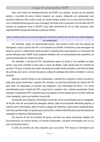 O que é uma porta TCP?
      Bem, sem entrar em detalhes técnicos do TCP/IP, vou explicar, através de um exemplo
prático, o conceito de porta. Vamos imaginar um usuário, utilizando um computador com
conexão à Internet. Este usuário, pode, ao mesmo tempo, acessar um ou mais sites da Internet,
usar o Outlook Express para ler suas mensagens de email, estar conectado a um servidor de FTP,
usando um programa como o WS-FTP, para fazer download de um ou mais arquivos, estar
jogando DOOM através da Internet e assim por diante.


Como o sistema sabe para qual dos programas se destina cada um dos pacotes que estão chegando
                                          no computador?
      Por exemplo, chega um determinado pacote. Este pacote é para uma das janelas do
Navegador, é para o cliente de FTP, é um comando do DOOM, é referente a uma mensagem de
email ou quem é o destinatário deste pacote? A resposta para esta questão é o mecanismo de
portas utilizado pelo TCP/IP. Cada programa trabalha com um protocolo/serviço específco, ao
qual está associado um número de porta.
      Por exemplo, o serviço de FTP, normalmente opera na porta 21 (na verdade usa duas
portas, uma para controle e outra para o envio de dados). Todo pacote que for enviado do
servidor FTP para o cliente, terá, além dos dados que estão sendo enviados, uma série de dados
de controle, tais como o número do pacote, código de validação dos dados e também o número
da porta.
      Quando o pacote chega no seu computador, o sistema lê no pacote o número da porta e
sabe para quem encaminhar o pacote. Por exemplo, se você está utilizando um cliente de FTP
para fazer um download, os pacotes que chegarem, com informação de Porta = 21, serão
encaminhados para o cliente de FTP, o qual irá ler o pacote e dar o destino apropriado. Outro
exemplo, o protocolo HTTP, utilizado para o transporte de informações de um servidor Web até
o seu navegador, opera, por padrão, na porta 80.
      Os pacotes que chegarem, destinados à porta 80, serão encaminhados para o navegador.
Se houver mais de uma janela do navegador aberta, cada uma acessando diferentes páginas, o
sistema inclui informações, além da porta, capazes de identifcar cada janela individualmente.
Com isso, quando chega um pacote para a porta 80, o sistema identifca para qual das janelas do
navegador se destina o referido pacote.
      Em resumo: O uso do conceito de portas, permite que vários programas estejam em
funcionamento, ao mesmo tempo, no mesmo computador, trocando informações com um ou
mais serviços/servidores.
      O lado do servidor de cada programa que usa portas TCP escuta as mensagens que

                                             Página 4
 