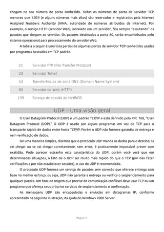 chegam no seu número de porta conhecido. Todos os números de porta de servidor TCP
menores que 1.024 (e alguns números mais altos) são reservados e registrados pela Internet
Assigned Numbers Authority (IANA, autoridade de números atribuídos da Internet). Por
exemplo, o serviço HTTP (servidor Web), instalado em um servidor, fca sempre “escutando” os
pacotes que chegam ao servidor. Os pacotes destinados a porta 80, serão encaminhados pelo
sistema operacional para processamento do servidor Web.
      A tabela a seguir é uma lista parcial de algumas portas de servidor TCP conhecidas usadas
por programas baseados em TCP padrão.



     21       Servidor FTP (File Transfer Protocol)

     23       Servidor Telnet

     53       Transferências de zona DNS (Domain Name System)

     80       Servidor da Web (HTTP)

    139       Serviço de sessão de NetBIOS



                            UDP – Uma visão geral
      O User Datagram Protocol (UDP) é um padrão TCP/IP e está defnido pela RFC 768, "User
Datagram Protocol (UDP)." O UDP é usado por alguns programas em vez de TCP para o
transporte rápido de dados entre hosts TCP/IP. Porém o UDP não fornece garantia de entrega e
nem verifcação de dados.
      De uma maneira simples, dizemos que o protocolo UDP manda os dados para o destino; se
vai chegar ou se vai chegar corretamente, sem erros, é praticamente impossível prever com
exatidão. Pode parecer estranho esta característica do UDP, porém você verá que em
determinadas situações, o fato de o UDP ser muito mais rápido do que o TCP (por não fazer
verifcações e por não estabelecer sessões), o uso do UDP é recomendado.
      O protocolo UDP fornece um serviço de pacotes sem conexão que oferece entrega com
base no melhor esforço, ou seja, UDP não garante a entrega ou verifca o seqüenciamento para
qualquer pacote. Um host de origem que precise de comunicação confável deve usar TCP ou um
programa que ofereça seus próprios serviços de seqüenciamento e confrmação.
      As mensagens UDP são encapsuladas e enviadas em datagramas IP, conforme
apresentado na seguinte ilustração, da ajuda do Windows 2000 Server:




                                           Página 5
 