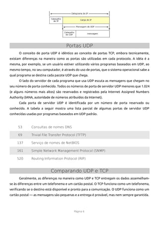 Portas UDP
      O conceito de porta UDP é idêntico ao conceito de portas TCP, embora tecnicamente,
existam diferenças na maneira como as portas são utilizadas em cada protocolo. A idéia é a
mesma, por exemplo, se um usuário estiver utilizando vários programas baseados em UDP, ao
mesmo tempo, no seu computador, é através do uso de portas, que o sistema operacional sabe a
qual programa se destina cada pacote UDP que chega.
      O lado do servidor de cada programa que usa UDP escuta as mensagens que chegam no
seu número de porta conhecido. Todos os números de porta de servidor UDP menores que 1.024
(e alguns números mais altos) são reservados e registrados pela Internet Assigned Numbers
Authority (IANA, autoridade de números atribuídos da Internet).
      Cada porta de servidor UDP é identifcada por um número de porta reservado ou
conhecido. A tabela a seguir mostra uma lista parcial de algumas portas de servidor UDP
conhecidas usadas por programas baseados em UDP padrão.



     53       Consultas de nomes DNS

     69       Trivial File Transfer Protocol (TFTP)

     137      Serviço de nomes de NetBIOS

     161      Simple Network Management Protocol (SNMP)

     520      Routing Information Protocol (RIP)



                           Comparando UDP e TCP
      Geralmente, as diferenças na maneira como UDP e TCP entregam os dados assemelham-
se às diferenças entre um telefonema e um cartão postal. O TCP funciona como um telefonema,
verifcando se o destino está disponível e pronto para a comunicação. O UDP funciona como um
cartão postal — as mensagens são pequenas e a entrega é provável, mas nem sempre garantida.




                                           Página 6
 