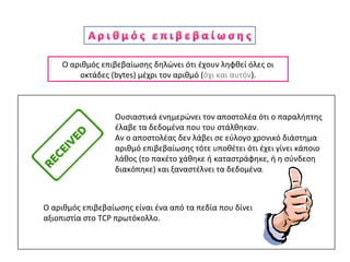 Ο αριθμός επιβεβαίωσης δηλώνει ότι έχουν ληφθεί όλες οι
οκτάδες (bytes) μέχρι τον αριθμό (όχι και αυτόν).
Ουσιαστικά ενημερώνει τον αποστολέα ότι ο παραλήπτης
έλαβε τα δεδομένα που του στάλθηκαν.
Αν ο αποστολέας δεν λάβει σε εύλογο χρονικό διάστημα
αριθμό επιβεβαίωσης τότε υποθέτει ότι έχει γίνει κάποιο
λάθος (το πακέτο χάθηκε ή καταστράφηκε, ή η σύνδεση
διακόπηκε) και ξαναστέλνει τα δεδομένα.
Ο αριθμός επιβεβαίωσης είναι ένα από τα πεδία που δίνει
αξιοπιστία στο TCP πρωτόκολλο.
 