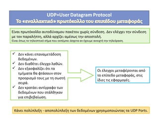 Είναι πρωτόκολλο αυτοδύναμου πακέτου χωρίς σύνδεση. Δεν ελέγχει την σύνδεση
με τον παραλήπτη, αλλά αρχίζει αμέσως την αποστολή.
Είναι όπως το τηλεοπτικό σήμα που εκπέμπει άσχετα αν έχουμε ανοιχτή την τηλεόραση.
 Δεν κάνει επαναμετάδοση
δεδομένων.
 Δεν διαθέτει έλεγχο λαθών.
 Δεν εξασφαλίζει ότι τα
τμήματα θα φτάσουν στον
προορισμό τους με τη σωστή
σειρά.
 Δεν κρατάει αντίγραφο των
δεδομένων που στάλθηκαν
για επιβεβαίωση.
Οι έλεγχοι μεταφέρονται από
το επίπεδο μεταφοράς, στις
ίδιες τις εφαρμογές.
Κάνει πολύπλεξη - αποπολύπλεξη των δεδομένων χρησιμοποιώντας τα UDP Ports.
 