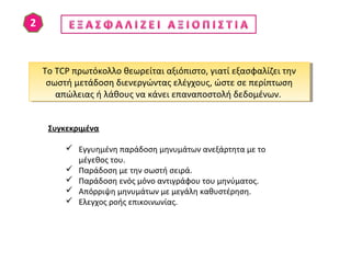 Το TCP πρωτόκολλο θεωρείται αξιόπιστο, γιατί εξασφαλίζει την
σωστή μετάδοση διενεργώντας ελέγχους, ώστε σε περίπτωση
απώλειας ή λάθους να κάνει επαναποστολή δεδομένων.
Το TCP πρωτόκολλο θεωρείται αξιόπιστο, γιατί εξασφαλίζει την
σωστή μετάδοση διενεργώντας ελέγχους, ώστε σε περίπτωση
απώλειας ή λάθους να κάνει επαναποστολή δεδομένων.
Συγκεκριμένα
 Εγγυημένη παράδοση μηνυμάτων ανεξάρτητα με το
μέγεθος του.
 Παράδοση με την σωστή σειρά.
 Παράδοση ενός μόνο αντιγράφου του μηνύματος.
 Απόρριψη μηνυμάτων με μεγάλη καθυστέρηση.
 Ελεγχος ροής επικοινωνίας.
 