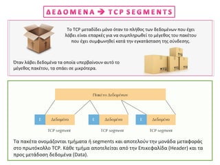 Το TCP μεταδίδει μόνο όταν το πλήθος των δεδομένων που έχει
λάβει είναι επαρκές για να συμπληρωθεί το μέγεθος του πακέτου
που έχει συμφωνηθεί κατά την εγκατάσταση της σύνδεσης.
Όταν λάβει δεδομένα τα οποία υπερβαίνουν αυτό το
μέγεθος πακέτου, τα σπάει σε μικρότερα.
Τα πακέτα ονομάζονται τμήματα ή segments και αποτελούν την μονάδα μεταφοράς
στο πρωτόκολλο TCP. Κάθε τμήμα αποτελείται από την Επικεφαλίδα (Header) και τα
προς μετάδοση δεδομένα (Data).
 