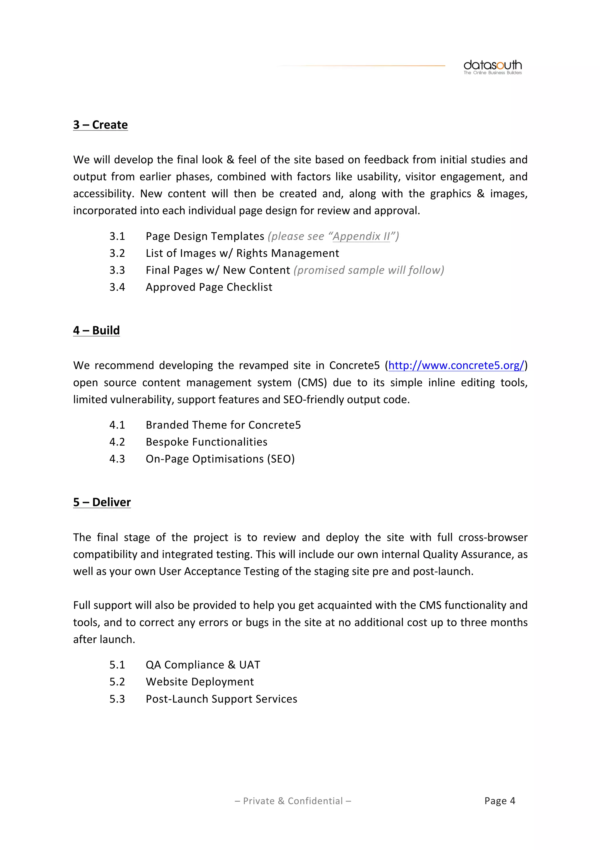   	
  
	
  	
  
–	
  Private	
  &	
  Confidential	
  –	
  	
   	
   	
   	
   Page	
  4	
  
	
  
	
  
3	
  –	
  Create	
  
	
  
We	
  will	
  develop	
  the	
  final	
  look	
  &	
  feel	
  of	
  the	
  site	
  based	
  on	
  feedback	
  from	
  initial	
  studies	
  and	
  
output	
  from	
  earlier	
  phases,	
  combined	
  with	
  factors	
  like	
  usability,	
  visitor	
  engagement,	
  and	
  
accessibility.	
   New	
   content	
   will	
   then	
   be	
   created	
   and,	
   along	
   with	
   the	
   graphics	
   &	
   images,	
  
incorporated	
  into	
  each	
  individual	
  page	
  design	
  for	
  review	
  and	
  approval.	
  
	
  
3.1	
  	
   Page	
  Design	
  Templates	
  (please	
  see	
  “Appendix	
  II”)	
  
3.2	
   List	
  of	
  Images	
  w/	
  Rights	
  Management	
  
3.3	
   Final	
  Pages	
  w/	
  New	
  Content	
  (promised	
  sample	
  will	
  follow)	
  
3.4	
   Approved	
  Page	
  Checklist	
  
	
  
4	
  –	
  Build	
  
	
  
We	
   recommend	
   developing	
   the	
   revamped	
   site	
   in	
   Concrete5	
   (http://www.concrete5.org/)	
  
open	
   source	
   content	
   management	
   system	
   (CMS)	
   due	
   to	
   its	
   simple	
   inline	
   editing	
   tools,	
  
limited	
  vulnerability,	
  support	
  features	
  and	
  SEO-­‐friendly	
  output	
  code.	
  
	
  
4.1	
  	
   Branded	
  Theme	
  for	
  Concrete5	
  
4.2	
   Bespoke	
  Functionalities	
  
4.3	
   On-­‐Page	
  Optimisations	
  (SEO)	
  
	
  
5	
  –	
  Deliver	
  
	
  
The	
   final	
   stage	
   of	
   the	
   project	
   is	
   to	
   review	
   and	
   deploy	
   the	
   site	
   with	
   full	
   cross-­‐browser	
  
compatibility	
  and	
  integrated	
  testing.	
  This	
  will	
  include	
  our	
  own	
  internal	
  Quality	
  Assurance,	
  as	
  
well	
  as	
  your	
  own	
  User	
  Acceptance	
  Testing	
  of	
  the	
  staging	
  site	
  pre	
  and	
  post-­‐launch.	
  
	
  
Full	
  support	
  will	
  also	
  be	
  provided	
  to	
  help	
  you	
  get	
  acquainted	
  with	
  the	
  CMS	
  functionality	
  and	
  
tools,	
  and	
  to	
  correct	
  any	
  errors	
  or	
  bugs	
  in	
  the	
  site	
  at	
  no	
  additional	
  cost	
  up	
  to	
  three	
  months	
  
after	
  launch.	
  	
  
	
  
5.1	
  	
   QA	
  Compliance	
  &	
  UAT	
  
5.2	
   Website	
  Deployment	
  
5.3	
   Post-­‐Launch	
  Support	
  Services	
  
	
  
	
  
	
  
 